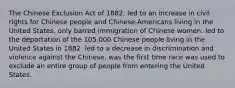 The Chinese Exclusion Act of 1882: led to an increase in civil rights for Chinese people and Chinese-Americans living in the United States. only barred immigration of Chinese women. led to the deportation of the 105,000 Chinese people living in the United States in 1882. led to a decrease in discrimination and violence against the Chinese. was the first time race was used to exclude an entire group of people from entering the United States.