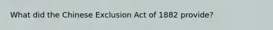 What did the Chinese Exclusion Act of 1882 provide?