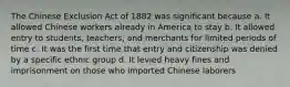 The Chinese Exclusion Act of 1882 was significant because a. It allowed Chinese workers already in America to stay b. It allowed entry to students, teachers, and merchants for limited periods of time c. It was the first time that entry and citizenship was denied by a specific ethnic group d. It levied heavy fines and imprisonment on those who imported Chinese laborers