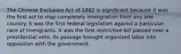 The Chinese Exclusion Act of 1882 is significant because it was the first act to stop completely immigration from any one country. it was the first federal legislation against a particular race of immigrants. it was the first restrictive bill passed over a presidential veto. its passage brought organized labor into opposition with the government.