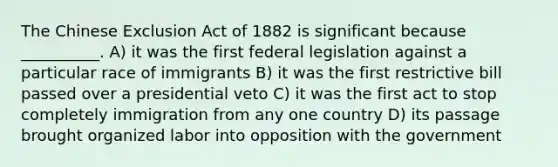 The Chinese Exclusion Act of 1882 is significant because __________. A) it was the first federal legislation against a particular race of immigrants B) it was the first restrictive bill passed over a presidential veto C) it was the first act to stop completely immigration from any one country D) its passage brought organized labor into opposition with the government