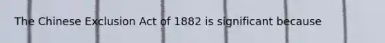 The Chinese Exclusion Act of 1882 is significant because