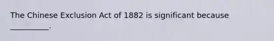 The Chinese Exclusion Act of 1882 is significant because __________.