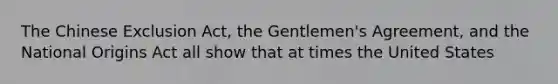 The Chinese Exclusion Act, the Gentlemen's Agreement, and the National Origins Act all show that at times the United States