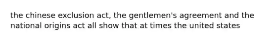 the chinese exclusion act, the gentlemen's agreement and the national origins act all show that at times the united states