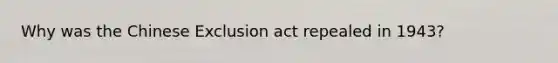 Why was the Chinese Exclusion act repealed in 1943?