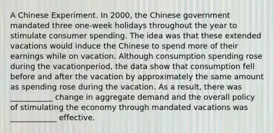 A Chinese Experiment. In​ 2000, the Chinese government mandated three​ one-week holidays throughout the year to stimulate consumer spending. The idea was that these extended vacations would induce the Chinese to spend more of their earnings while on vacation. Although consumption spending rose during the vacation​period, the data show that consumption fell before and after the vacation by approximately the same amount as spending rose during the vacation. As a​ result, there was ___________ change in aggregate demand and the overall policy of stimulating the economy through mandated vacations was ____________ effective.