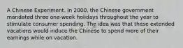 A Chinese Experiment. In​ 2000, the Chinese government mandated three​ one-week holidays throughout the year to stimulate consumer spending. The idea was that these extended vacations would induce the Chinese to spend more of their earnings while on vacation.