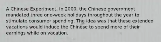 A Chinese Experiment. In​ 2000, the Chinese government mandated three​ one-week holidays throughout the year to stimulate consumer spending. The idea was that these extended vacations would induce the Chinese to spend more of their earnings while on vacation.