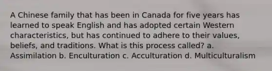 A Chinese family that has been in Canada for five years has learned to speak English and has adopted certain Western characteristics, but has continued to adhere to their values, beliefs, and traditions. What is this process called? a. Assimilation b. Enculturation c. Acculturation d. Multiculturalism