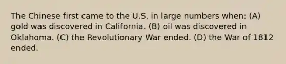 The Chinese first came to the U.S. in large numbers when: (A) gold was discovered in California. (B) oil was discovered in Oklahoma. (C) the Revolutionary War ended. (D) the <a href='https://www.questionai.com/knowledge/kZ700nRVQz-war-of-1812' class='anchor-knowledge'>war of 1812</a> ended.