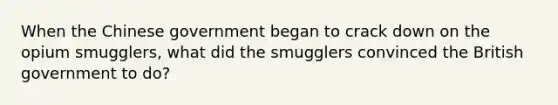 When the Chinese government began to crack down on the opium smugglers, what did the smugglers convinced the British government to do?