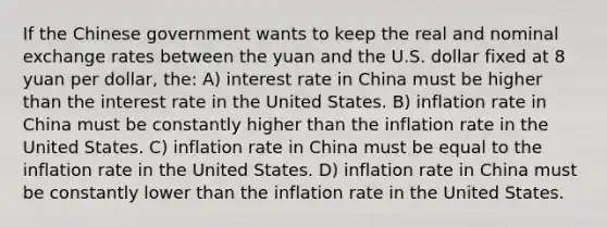 If the Chinese government wants to keep the real and nominal exchange rates between the yuan and the U.S. dollar fixed at 8 yuan per dollar, the: A) interest rate in China must be higher than the interest rate in the United States. B) inflation rate in China must be constantly higher than the inflation rate in the United States. C) inflation rate in China must be equal to the inflation rate in the United States. D) inflation rate in China must be constantly lower than the inflation rate in the United States.