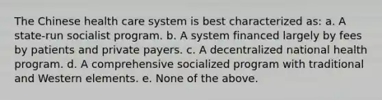 The Chinese health care system is best characterized as: a. A state-run socialist program. b. A system financed largely by fees by patients and private payers. c. A decentralized national health program. d. A comprehensive socialized program with traditional and Western elements. e. None of the above.