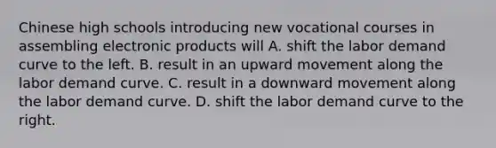 Chinese high schools introducing new vocational courses in assembling electronic products will A. shift the labor demand curve to the left. B. result in an upward movement along the labor demand curve. C. result in a downward movement along the labor demand curve. D. shift the labor demand curve to the right.