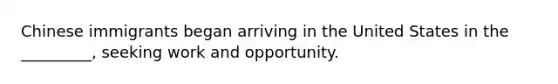 Chinese immigrants began arriving in the United States in the _________, seeking work and opportunity.