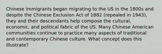 Chinese immigrants began migrating to the US in the 1800s and despite the Chinese Exclusion Act of 1882 (repealed in 1943), they and their descendants help compose the cultural, economic, and political fabric of the US. Many Chinese American communities continue to practice many aspects of traditional and contemporary Chinese culture. What concept does this illustrate?