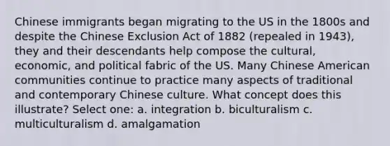 Chinese immigrants began migrating to the US in the 1800s and despite the Chinese Exclusion Act of 1882 (repealed in 1943), they and their descendants help compose the cultural, economic, and political fabric of the US. Many Chinese American communities continue to practice many aspects of traditional and contemporary Chinese culture. What concept does this illustrate? Select one: a. integration b. biculturalism c. multiculturalism d. amalgamation