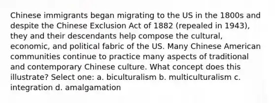 Chinese immigrants began migrating to the US in the 1800s and despite the Chinese Exclusion Act of 1882 (repealed in 1943), they and their descendants help compose the cultural, economic, and political fabric of the US. Many Chinese American communities continue to practice many aspects of traditional and contemporary Chinese culture. What concept does this illustrate? Select one: a. biculturalism b. multiculturalism c. integration d. amalgamation