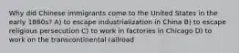 Why did Chinese immigrants come to the United States in the early 1860s? A) to escape industrialization in China B) to escape religious persecution C) to work in factories in Chicago D) to work on the transcontinental railroad