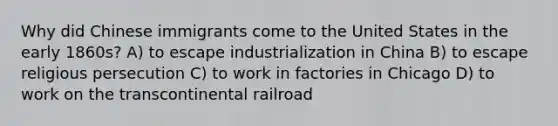 Why did Chinese immigrants come to the United States in the early 1860s? A) to escape industrialization in China B) to escape <a href='https://www.questionai.com/knowledge/k030m37bIA-religious-persecution' class='anchor-knowledge'>religious persecution</a> C) to work in factories in Chicago D) to work on the transcontinental railroad