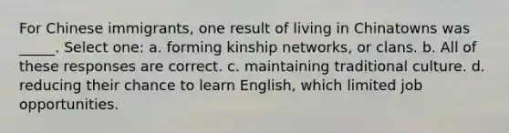 For Chinese immigrants, one result of living in Chinatowns was _____. Select one: a. forming kinship networks, or clans. b. All of these responses are correct. c. maintaining traditional culture. d. reducing their chance to learn English, which limited job opportunities.