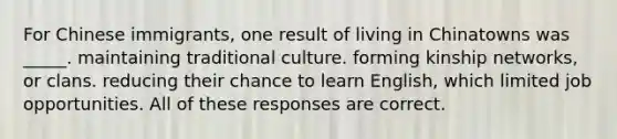 For Chinese immigrants, one result of living in Chinatowns was _____. maintaining traditional culture. forming kinship networks, or clans. reducing their chance to learn English, which limited job opportunities. All of these responses are correct.