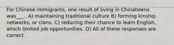 For Chinese immigrants, one result of living in Chinatowns was___.. A) maintaining traditional culture B) forming kinship networks, or clans. C) reducing their chance to learn English, which limited job opportunities. D) All of these responses are correct.