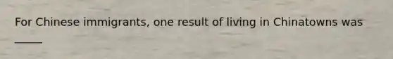 For Chinese immigrants, one result of living in Chinatowns was _____