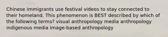 Chinese immigrants use festival videos to stay connected to their homeland. This phenomenon is BEST described by which of the following terms? visual anthropology media anthropology indigenous media image-based anthropology