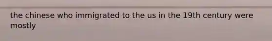 the chinese who immigrated to the us in the 19th century were mostly