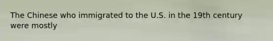 The Chinese who immigrated to the U.S. in the 19th century were mostly