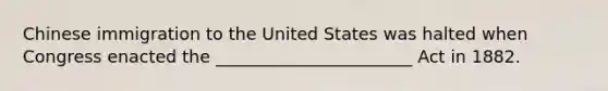 Chinese immigration to the United States was halted when Congress enacted the _______________________ Act in 1882.