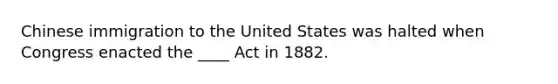 Chinese immigration to the United States was halted when Congress enacted the ____ Act in 1882.