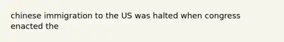 chinese immigration to the US was halted when congress enacted the