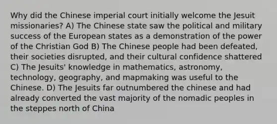 Why did the Chinese imperial court initially welcome the Jesuit missionaries? A) The Chinese state saw the political and military success of the European states as a demonstration of the power of the Christian God B) The Chinese people had been defeated, their societies disrupted, and their cultural confidence shattered C) The Jesuits' knowledge in mathematics, astronomy, technology, geography, and mapmaking was useful to the Chinese. D) The Jesuits far outnumbered the chinese and had already converted the vast majority of the nomadic peoples in the steppes north of China