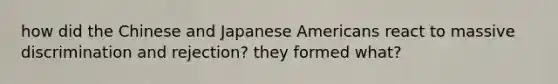 how did the Chinese and Japanese Americans react to massive discrimination and rejection? they formed what?