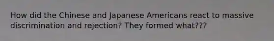 How did the Chinese and Japanese Americans react to massive discrimination and rejection? They formed what???