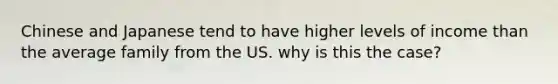 Chinese and Japanese tend to have higher levels of income than the average family from the US. why is this the case?