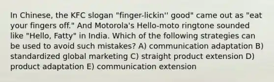 In Chinese, the KFC slogan "finger-lickin'' good" came out as "eat your fingers off." And Motorola's Hello-moto ringtone sounded like "Hello, Fatty" in India. Which of the following strategies can be used to avoid such mistakes? A) communication adaptation B) standardized global marketing C) straight product extension D) product adaptation E) communication extension