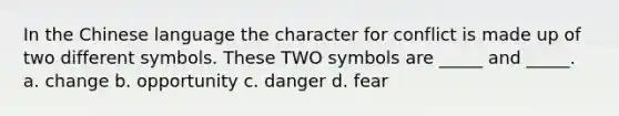 In the Chinese language the character for conflict is made up of two different symbols. These TWO symbols are _____ and _____. a. change b. opportunity c. danger d. fear