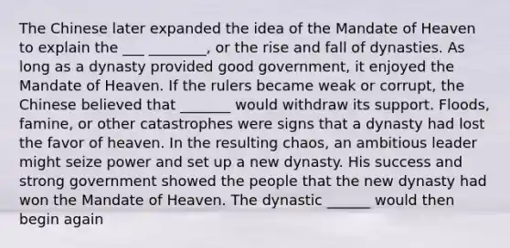 The Chinese later expanded the idea of the Mandate of Heaven to explain the ___ ________, or the rise and fall of dynasties. As long as a dynasty provided good government, it enjoyed the Mandate of Heaven. If the rulers became weak or corrupt, the Chinese believed that _______ would withdraw its support. Floods, famine, or other catastrophes were signs that a dynasty had lost the favor of heaven. In the resulting chaos, an ambitious leader might seize power and set up a new dynasty. His success and strong government showed the people that the new dynasty had won the Mandate of Heaven. The dynastic ______ would then begin again