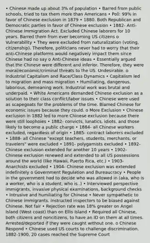 • Chinese made up about 3% of population • Barred from public schools, tried to tax them more than Americans • Poll: 99% in favor of Chinese exclusion in 1879 • 1880. Both Republican and Democratic parties in favor of Chinese exclusion • 1882- Anti-Chinese Immigration Act. Excluded Chinese laborers for 10 years. Barred them from ever becoming US citizens o Vulnerability • They were excluded from naturalization (voting, citizenship). Therefore, politicians never had to worry that their anti-Chinese platforms would negatively impact them since Chinese had no say o Anti-Chinese ideas • Essentially argued that the Chinese were different and inferior. Therefore, they were moral/economic/criminal threats to the US. Undesirable. o Industrial Capitalism and Race/Class Dynamics • Capitalism led to migration and mass migration • Humiliating, dangerous, laborious, demeaning work. Industrial work was brutal and underpaid. • White Americans demanded Chinese exclusion as a solution to their class conflict/labor issues • Chinese were used as scapegoats for the problems of the time. Blamed Chinese for economic issues because they could. o More Exclusion • Chinese exclusion in 1882 led to more Chinese exclusion because there were still loopholes • 1882- convicts, lunatics, idiots, and those likely to become a public charge • 1884- all Chinese workers excluded, regardless of origin • 1885- contract laborers excluded • 1888- all Chinese "except teachers, students, merchants, or travelers" were excluded • 1891- polygamists excluded • 1892- Chinese exclusion extended for another 10 years • 1902- Chinese exclusion renewed and extended to all US possessions around the world (like Hawaii, Puerto Rica, etc.) • 1903- Anarchists excluded • 1904- Chinese exclusion was extended indefinitely o Government Regulation and Bureaucracy • People in the government had to decide who was allowed in (aka, who is a worker, who is a student, who is..) • Interviewed perspective immigrants, invasive physical examinations, background checks • Intrusive and humiliating for Chinese • Never sympathetic to Chinese immigrants. Instructed inspectors to be biased against Chinese. Not fair • Rejection rate was 18% greater on Angel Island (West coast) than on Ellis Island • Required all Chinese, both citizens and noncitizens, to have an ID on them at all times. Arrested/deported if they were caught without one. o Chinese Respond • Chinese used US courts to challenge discrimination. 1882-1900, 20 cases reached the Supreme Court