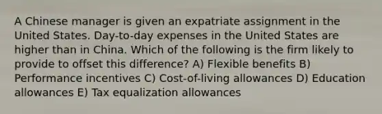 A Chinese manager is given an expatriate assignment in the United States. Day-to-day expenses in the United States are higher than in China. Which of the following is the firm likely to provide to offset this difference? A) Flexible benefits B) Performance incentives C) Cost-of-living allowances D) Education allowances E) Tax equalization allowances