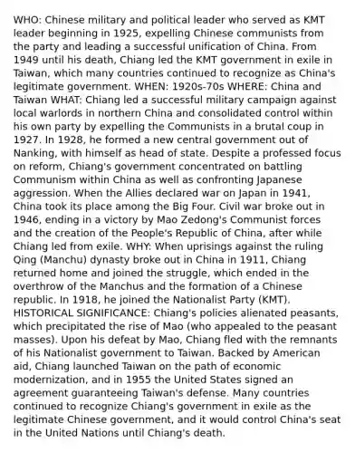 WHO: Chinese military and political leader who served as KMT leader beginning in 1925, expelling Chinese communists from the party and leading a successful unification of China. From 1949 until his death, Chiang led the KMT government in exile in Taiwan, which many countries continued to recognize as China's legitimate government. WHEN: 1920s-70s WHERE: China and Taiwan WHAT: Chiang led a successful military campaign against local warlords in northern China and consolidated control within his own party by expelling the Communists in a brutal coup in 1927. In 1928, he formed a new central government out of Nanking, with himself as head of state. Despite a professed focus on reform, Chiang's government concentrated on battling Communism within China as well as confronting Japanese aggression. When the Allies declared war on Japan in 1941, China took its place among the Big Four. Civil war broke out in 1946, ending in a victory by Mao Zedong's Communist forces and the creation of the People's Republic of China, after while Chiang led from exile. WHY: When uprisings against the ruling Qing (Manchu) dynasty broke out in China in 1911, Chiang returned home and joined the struggle, which ended in the overthrow of the Manchus and the formation of a Chinese republic. In 1918, he joined the Nationalist Party (KMT). HISTORICAL SIGNIFICANCE: Chiang's policies alienated peasants, which precipitated the rise of Mao (who appealed to the peasant masses). Upon his defeat by Mao, Chiang fled with the remnants of his Nationalist government to Taiwan. Backed by American aid, Chiang launched Taiwan on the path of economic modernization, and in 1955 the United States signed an agreement guaranteeing Taiwan's defense. Many countries continued to recognize Chiang's government in exile as the legitimate Chinese government, and it would control China's seat in the United Nations until Chiang's death.