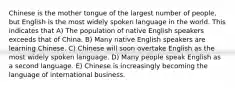 Chinese is the mother tongue of the largest number of people, but English is the most widely spoken language in the world. This indicates that A) The population of native English speakers exceeds that of China. B) Many native English speakers are learning Chinese. C) Chinese will soon overtake English as the most widely spoken language. D) Many people speak English as a second language. E) Chinese is increasingly becoming the language of international business.