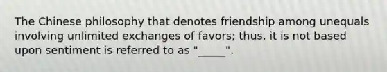 The Chinese philosophy that denotes friendship among unequals involving unlimited exchanges of favors; thus, it is not based upon sentiment is referred to as "_____".