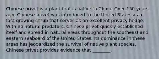 Chinese privet is a plant that is native to China. Over 150 years ago, Chinese privet was introduced to the United States as a fast-growing shrub that serves as an excellent privacy hedge. With no natural predators, Chinese privet quickly established itself and spread in natural areas throughout the southeast and eastern seaboard of the United States. Its dominance in these areas has jeopardized the survival of native plant species. Chinese privet provides evidence that ________.
