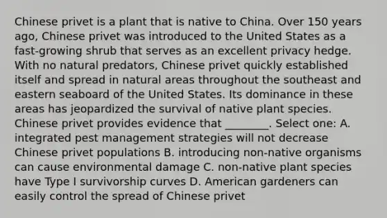 Chinese privet is a plant that is native to China. Over 150 years ago, Chinese privet was introduced to the United States as a fast-growing shrub that serves as an excellent privacy hedge. With no natural predators, Chinese privet quickly established itself and spread in natural areas throughout the southeast and eastern seaboard of the United States. Its dominance in these areas has jeopardized the survival of native plant species. Chinese privet provides evidence that ________. Select one: A. integrated pest management strategies will not decrease Chinese privet populations B. introducing non-native organisms can cause environmental damage C. non-native plant species have Type I survivorship curves D. American gardeners can easily control the spread of Chinese privet