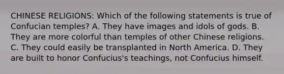 CHINESE RELIGIONS: Which of the following statements is true of Confucian temples? A. They have images and idols of gods. B. They are more colorful than temples of other Chinese religions. C. They could easily be transplanted in North America. D. They are built to honor Confucius's teachings, not Confucius himself.